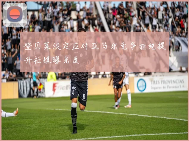 登贝莱淡定应对亚马尔竞争拒绝提升社媒曝光度