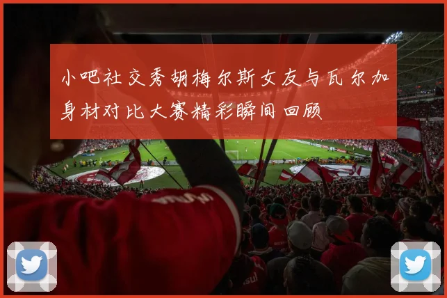 小吧社交秀胡梅尔斯女友与瓦尔加身材对比大赛精彩瞬间回顾