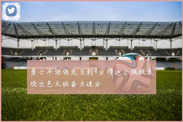 勇士半场领先马刺4分穆迪小佩顿表现出色文班奋力追分