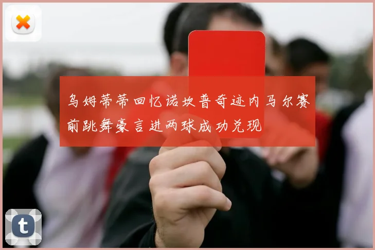 乌姆蒂蒂回忆诺坎普奇迹内马尔赛前跳舞豪言进两球成功兑现