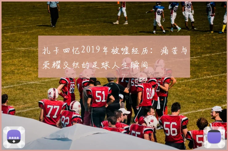 扎卡回忆2019年被嘘经历：痛苦与荣耀交织的足球人生瞬间