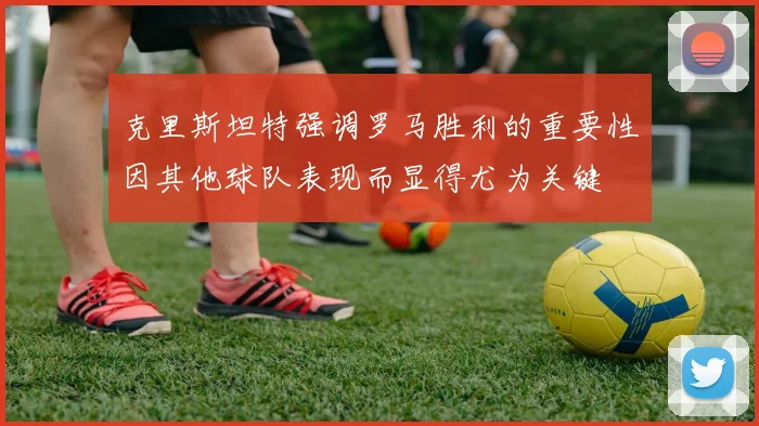 克里斯坦特强调罗马胜利的重要性因其他球队表现而显得尤为关键