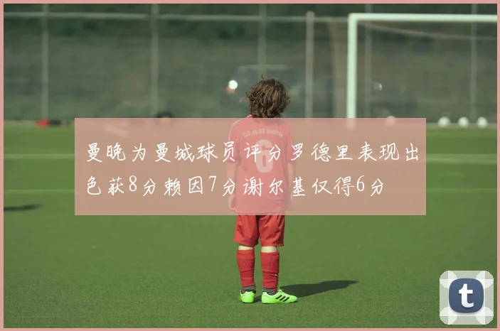 曼晚为曼城球员评分罗德里表现出色获8分赖因7分谢尔基仅得6分