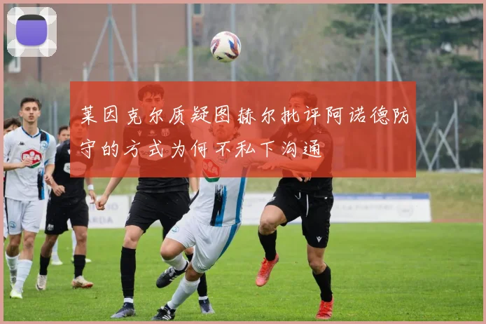莱因克尔质疑图赫尔批评阿诺德防守的方式为何不私下沟通