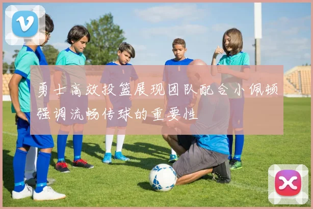 勇士高效投篮展现团队配合小佩顿强调流畅传球的重要性