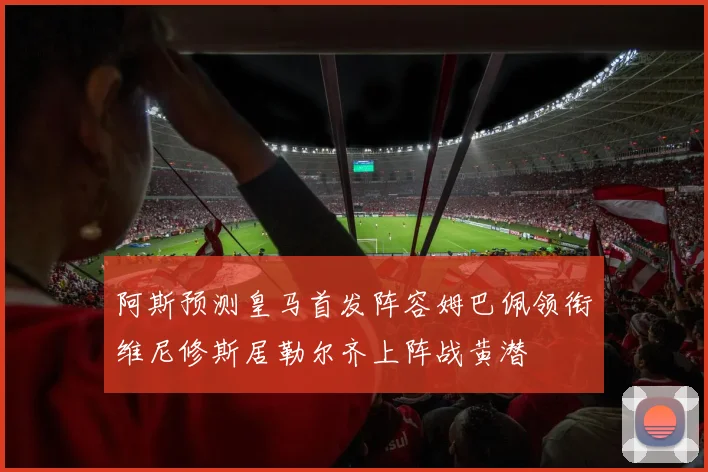 阿斯预测皇马首发阵容姆巴佩领衔维尼修斯居勒尔齐上阵战黄潜