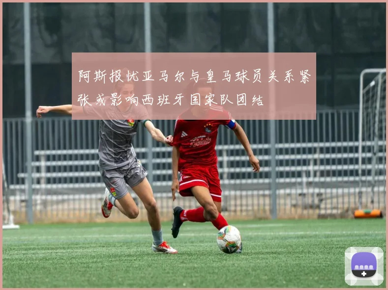 阿斯报忧亚马尔与皇马球员关系紧张或影响西班牙国家队团结