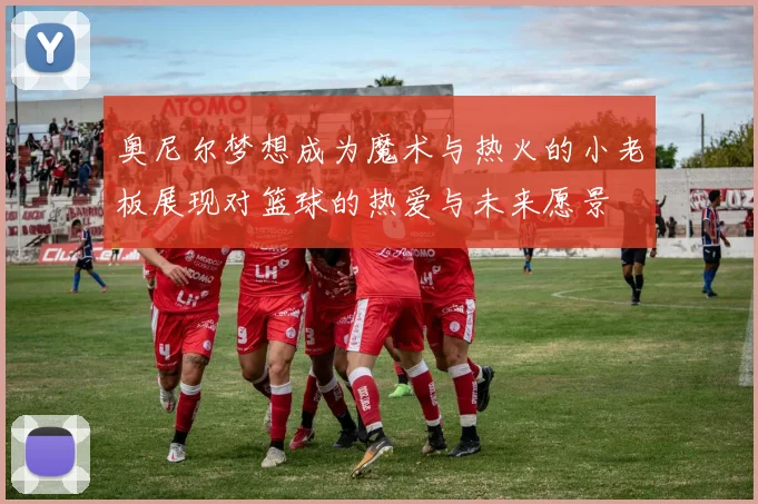 奥尼尔梦想成为魔术与热火的小老板展现对篮球的热爱与未来愿景
