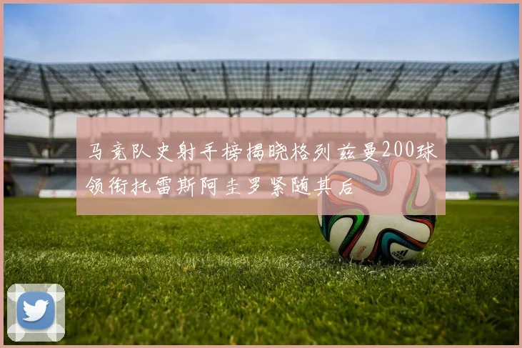 马竞队史射手榜揭晓格列兹曼200球领衔托雷斯阿圭罗紧随其后