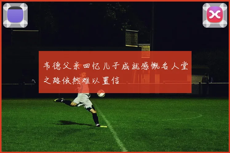 韦德父亲回忆儿子成就感慨名人堂之路依然难以置信