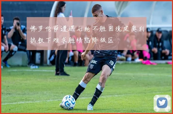 佛罗伦萨遭遇七轮不胜困境皮奥利执教下难求胜绩陷降级区